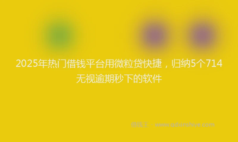 2025年热门借钱平台用微粒贷快捷，归纳5个714无视逾期秒下的软件