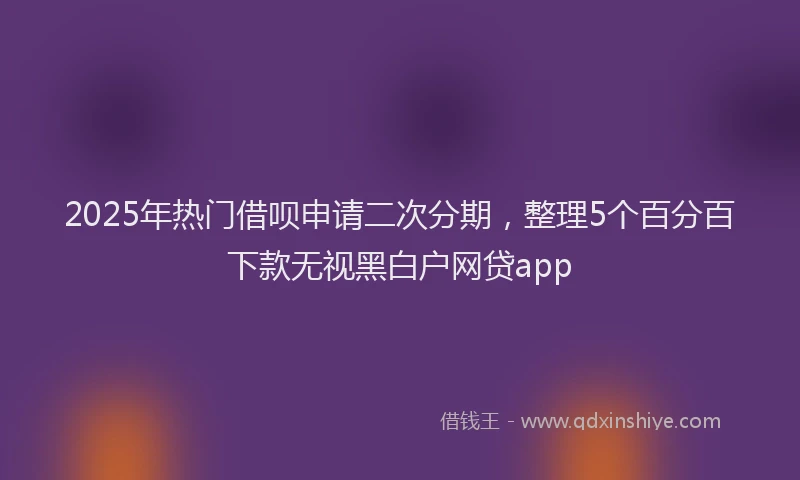 2025年热门借呗申请二次分期，整理5个百分百下款无视黑白户网贷app