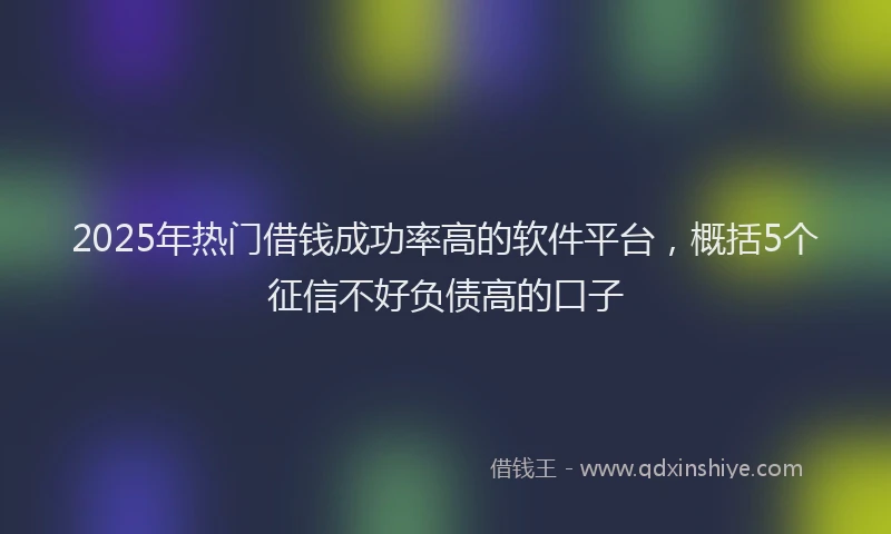 2025年热门借钱成功率高的软件平台，概括5个征信不好负债高的口子