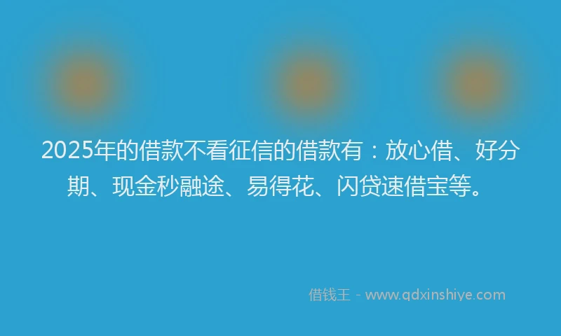 2025年的借款不看征信的借款有：放心借、好分期、现金秒融途、易得花、闪贷速借宝等。