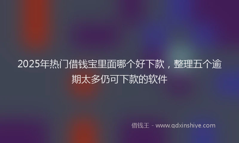 2025年热门借钱宝里面哪个好下款，整理五个逾期太多仍可下款的软件