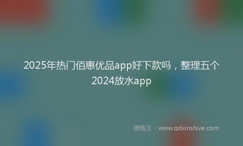 2025年热门佰惠优品app好下款吗，整理五个2024放水app