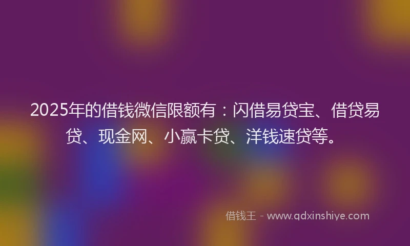 2025年的借钱微信限额有：闪借易贷宝、借贷易贷、现金网、小赢卡贷、洋钱速贷等。