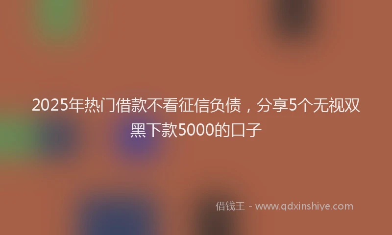 2025年热门借款不看征信负债，分享5个无视双黑下款5000的口子