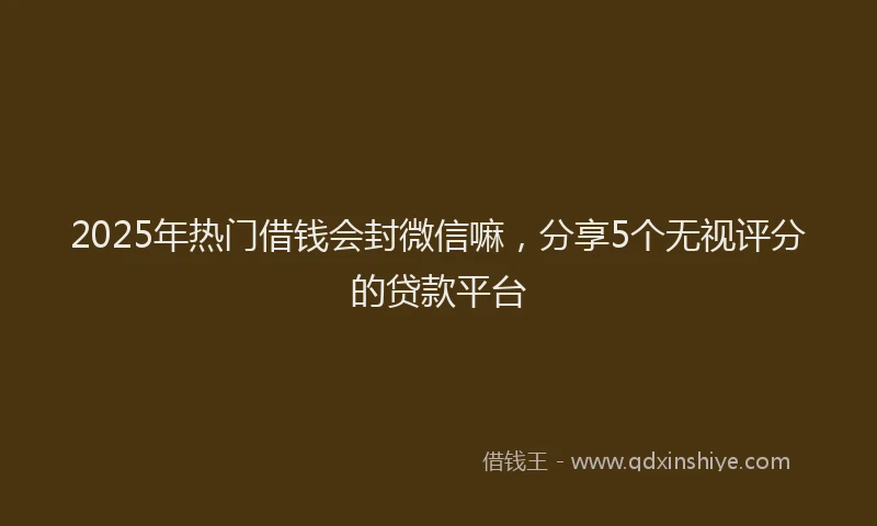 2025年热门借钱会封微信嘛，分享5个无视评分的贷款平台