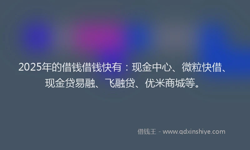 2025年的借钱借钱快有：现金中心、微粒快借、现金贷易融、飞融贷、优米商城等。