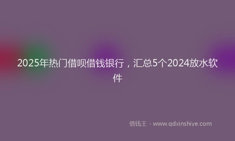 2025年热门借呗借钱银行，汇总5个2024放水软件