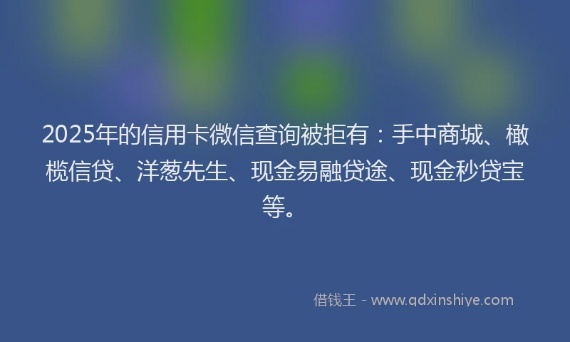 2025年的信用卡微信查询被拒有：手中商城、橄榄信贷、洋葱先生、现金易融贷途、现金秒贷宝等。