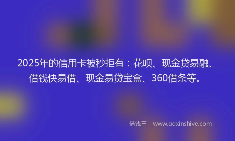 2025年的信用卡被秒拒有：花呗、现金贷易融、借钱快易借、现金易贷宝盒、360借条等。
