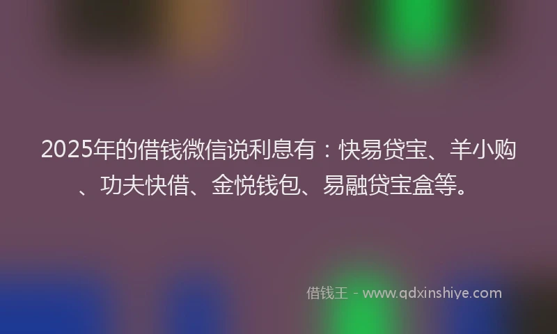 2025年的借钱微信说利息有：快易贷宝、羊小购、功夫快借、金悦钱包、易融贷宝盒等。
