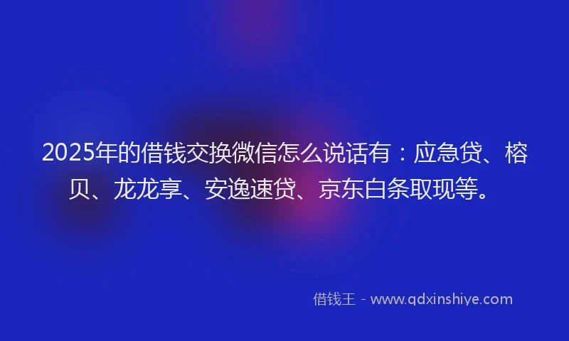 2025年的借钱交换微信怎么说话有：应急贷、榕贝、龙龙享、安逸速贷、京东白条取现等。