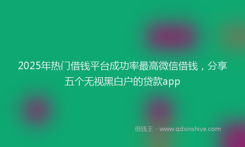 2025年热门借钱平台成功率最高微信借钱，分享五个无视黑白户的贷款app