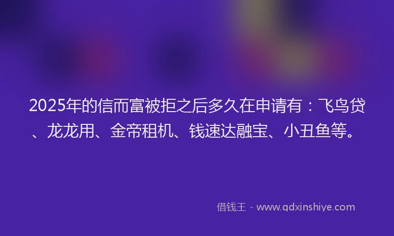 2025年的信而富被拒之后多久在申请有：飞鸟贷、龙龙用、金帝租机、钱速达融宝、小丑鱼等。