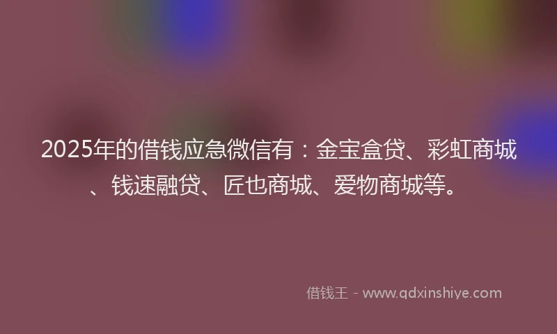 2025年的借钱应急微信有：金宝盒贷、彩虹商城、钱速融贷、匠也商城、爱物商城等。
