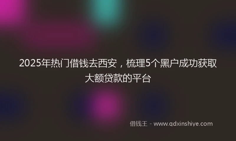 2025年热门借钱去西安，梳理5个黑户成功获取大额贷款的平台