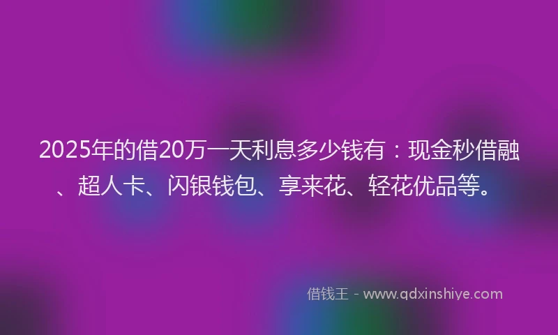 2025年的借20万一天利息多少钱有：现金秒借融、超人卡、闪银钱包、享来花、轻花优品等。