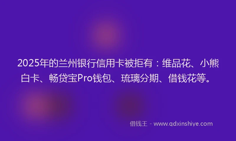 2025年的兰州银行信用卡被拒有：维品花、小熊白卡、畅贷宝Pro钱包、琉璃分期、借钱花等。