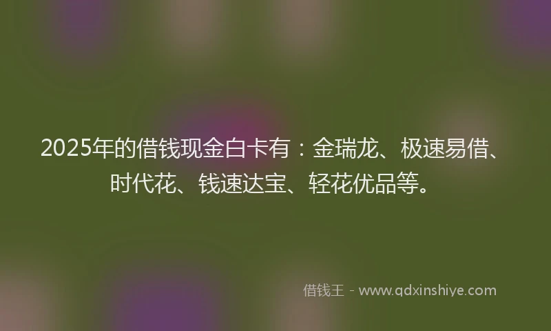 2025年的借钱现金白卡有:金瑞龙、极速易借、时代花、钱速达宝、轻花优品等。