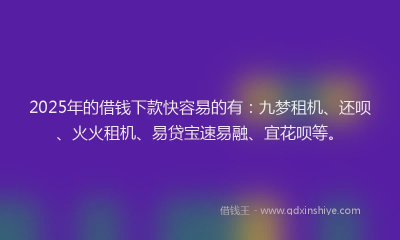 2025年的借钱下款快容易的有：九梦租机、还呗、火火租机、易贷宝速易融、宜花呗等。