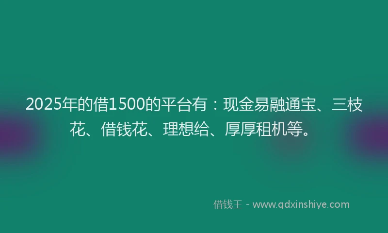 2025年的借1500的平台有：现金易融通宝、三枝花、借钱花、理想给、厚厚租机等。