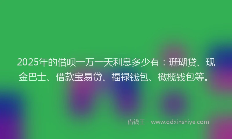 2025年的借呗一万一天利息多少有：珊瑚贷、现金巴士、借款宝易贷、福禄钱包、橄榄钱包等。