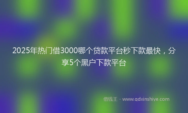 2025年热门借3000哪个贷款平台秒下款最快，分享5个黑户下款平台