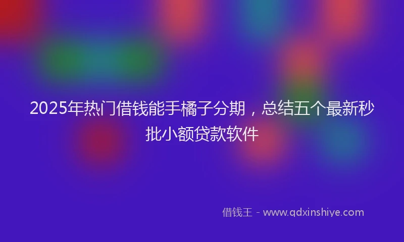 2025年热门借钱能手橘子分期，总结五个最新秒批小额贷款软件