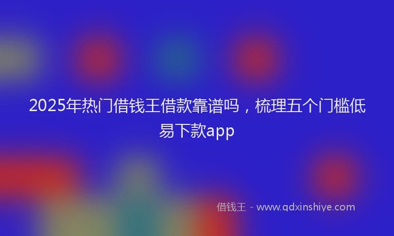 2025年热门借钱王借款靠谱吗，梳理五个门槛低易下款app