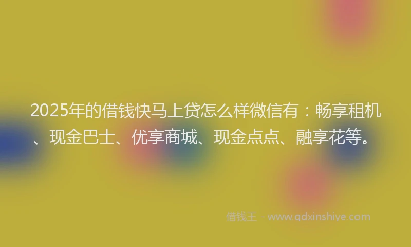 2025年的借钱快马上贷怎么样微信有：畅享租机、现金巴士、优享商城、现金点点、融享花等。