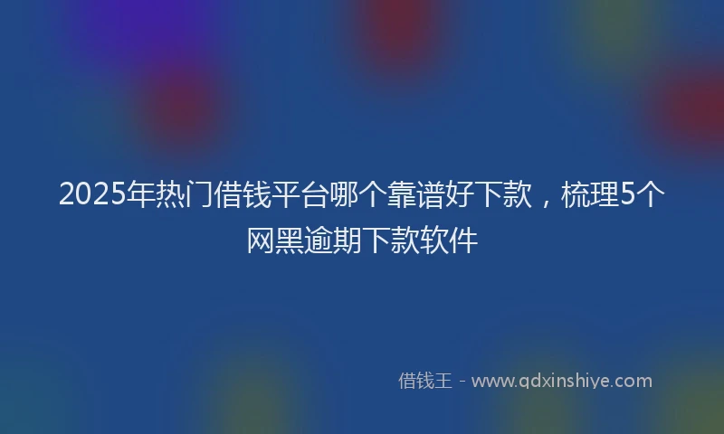 2025年热门借钱平台哪个靠谱好下款，梳理5个网黑逾期下款软件