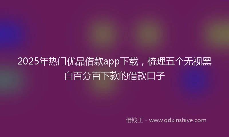 2025年热门优品借款app下载，梳理五个无视黑白百分百下款的借款口子