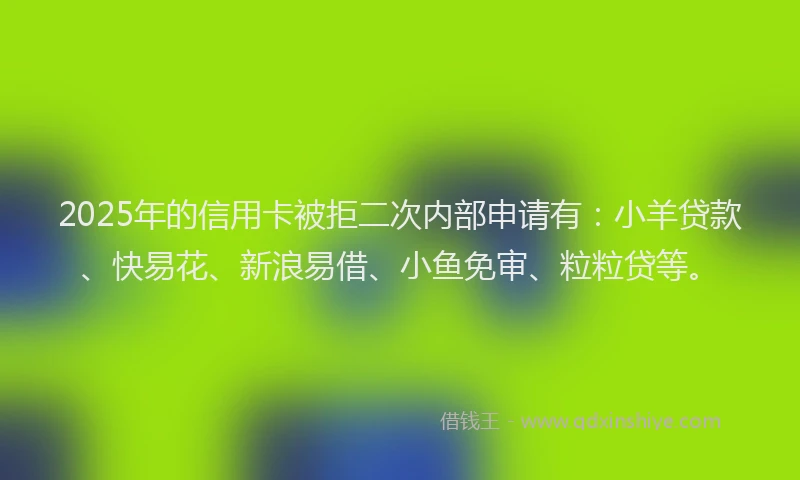 2025年的信用卡被拒二次内部申请有：小羊贷款、快易花、新浪易借、小鱼免审、粒粒贷等。