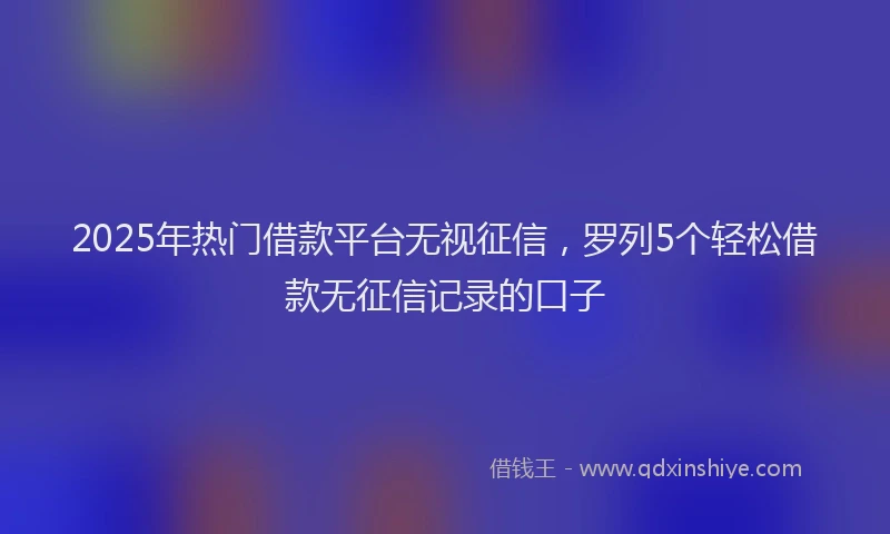 2025年热门借款平台无视征信，罗列5个轻松借款无征信记录的口子