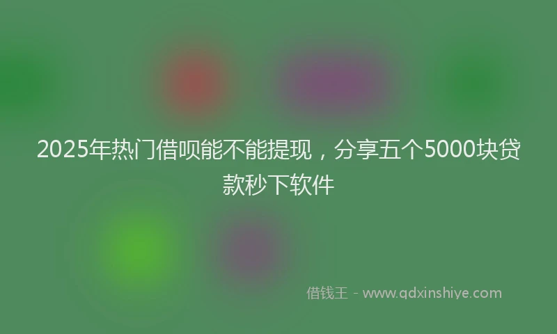 2025年热门借呗能不能提现，分享五个5000块贷款秒下软件
