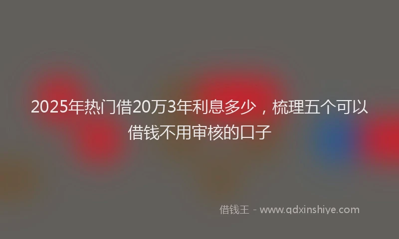 2025年热门借20万3年利息多少，梳理五个可以借钱不用审核的口子