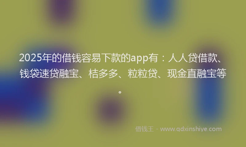 2025年的借钱容易下款的app有：人人贷借款、钱袋速贷融宝、桔多多、粒粒贷、现金直融宝等。