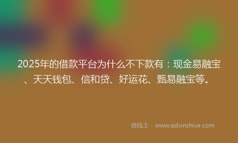 2025年的借款平台为什么不下款有：现金易融宝、天天钱包、信和贷、好运花、甄易融宝等。