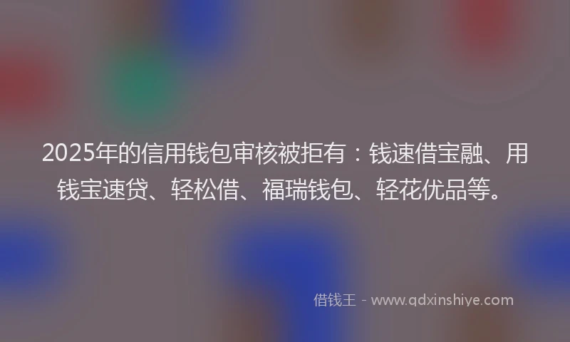 2025年的信用钱包审核被拒有：钱速借宝融、用钱宝速贷、轻松借、福瑞钱包、轻花优品等。
