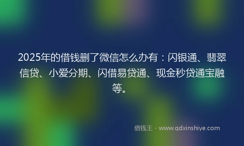 2025年的借钱删了微信怎么办有：闪银通、翡翠信贷、小爱分期、闪借易贷通、现金秒贷通宝融等。