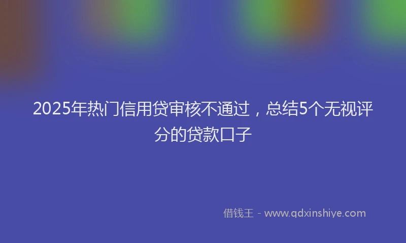 2025年热门信用贷审核不通过，总结5个无视评分的贷款口子