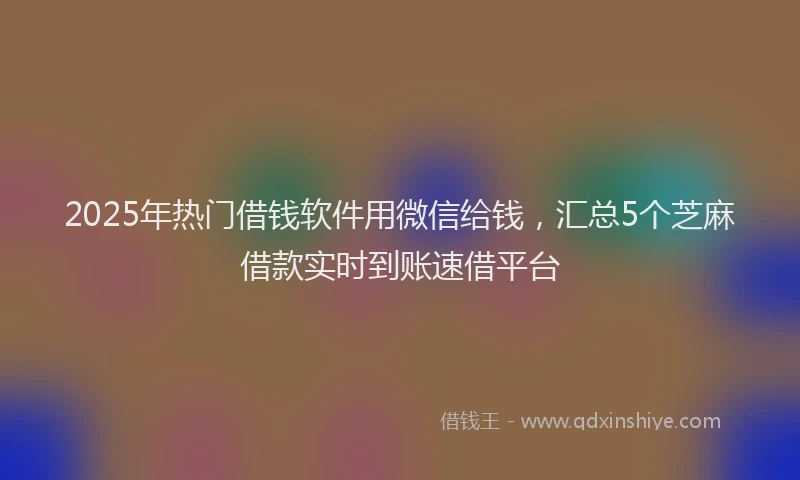 2025年热门借钱软件用微信给钱，汇总5个芝麻借款实时到账速借平台
