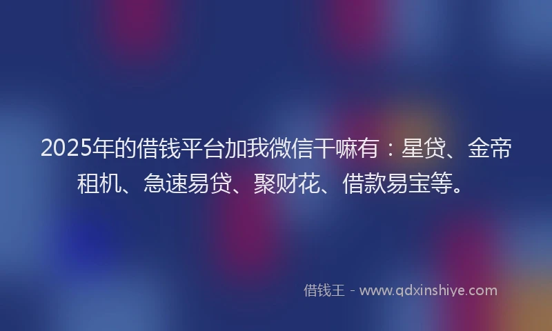 2025年的借钱平台加我微信干嘛有：星贷、金帝租机、急速易贷、聚财花、借款易宝等。