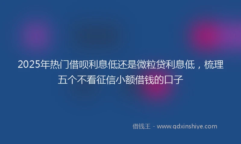 2025年热门借呗利息低还是微粒贷利息低，梳理五个不看征信小额借钱的口子