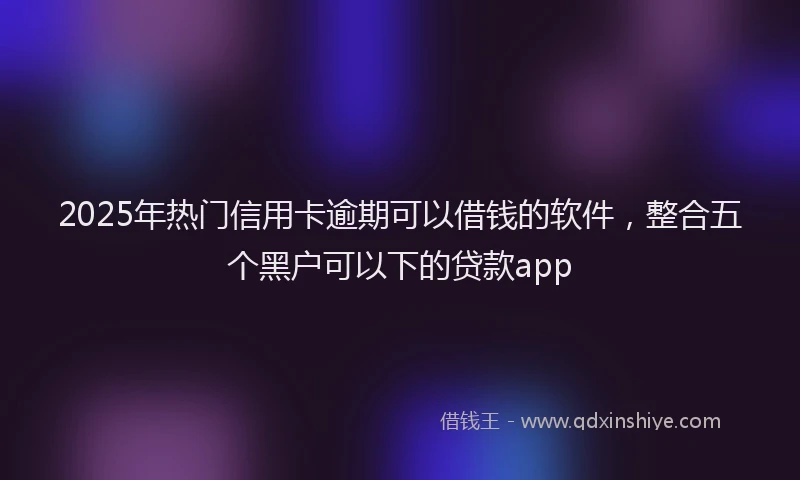 2025年热门信用卡逾期可以借钱的软件，整合五个黑户可以下的贷款app