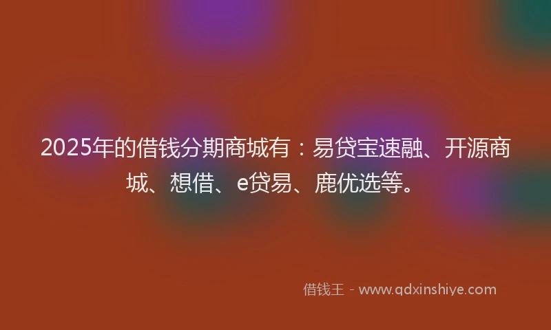 2025年的借钱分期商城有：易贷宝速融、开源商城、想借、e贷易、鹿优选等。