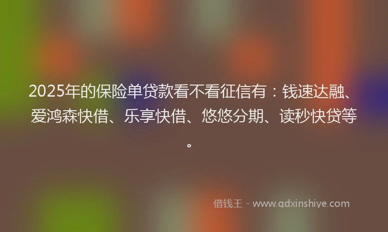 2025年的保险单贷款看不看征信有：钱速达融、爱鸿森快借、乐享快借、悠悠分期、读秒快贷等。