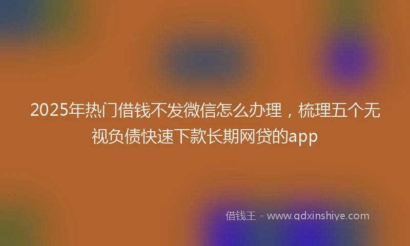 2025年热门借钱不发微信怎么办理，梳理五个无视负债快速下款长期网贷的app