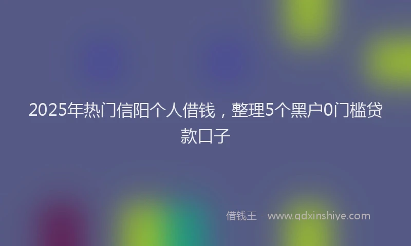 2025年热门信阳个人借钱，整理5个黑户0门槛贷款口子