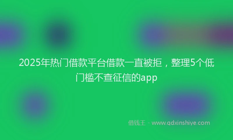 2025年热门借款平台借款一直被拒，整理5个低门槛不查征信的app