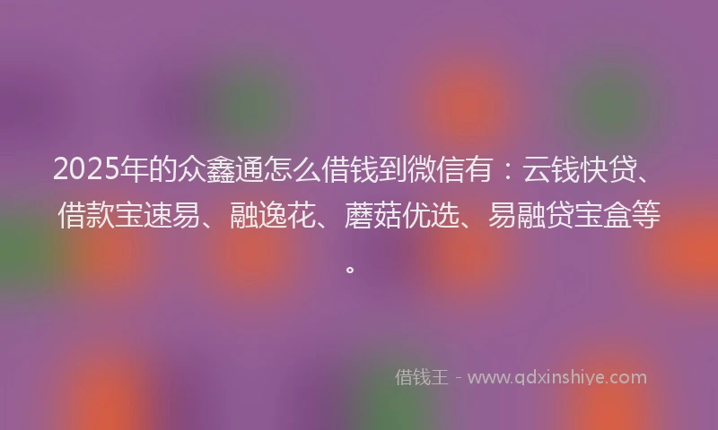 2025年的众鑫通怎么借钱到微信有：云钱快贷、借款宝速易、融逸花、蘑菇优选、易融贷宝盒等。